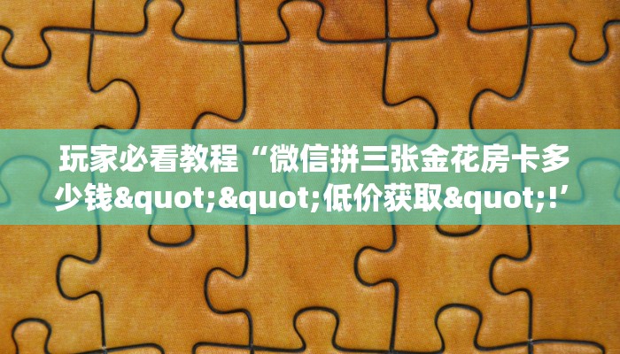  玩家必看教程“微信拼三张金花房卡多少钱""低价获取"!’分享房卡给大家